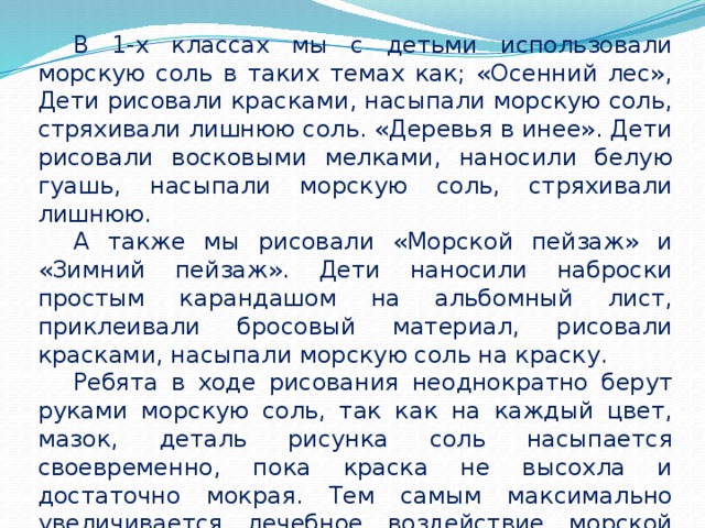  В 1-х классах мы с детьми использовали морскую соль в таких темах как; «Осенний лес», Дети рисовали красками, насыпали морскую соль, стряхивали лишнюю соль. «Деревья в инее». Дети рисовали восковыми мелками, наносили белую гуашь, насыпали морскую соль, стряхивали лишнюю.  А также мы рисовали «Морской пейзаж» и «Зимний пейзаж». Дети наносили наброски простым карандашом на альбомный лист, приклеивали бросовый материал, рисовали красками, насыпали морскую соль на краску.  Ребята в ходе рисования неоднократно берут руками морскую соль, так как на каждый цвет, мазок, деталь рисунка соль насыпается своевременно, пока краска не высохла и достаточно мокрая. Тем самым максимально увеличивается лечебное воздействие морской соли на детскую кожу, её влияние на мелкую моторику рук. 