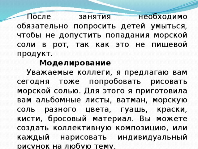  После занятия необходимо обязательно попросить детей умыться, чтобы не допустить попадания морской соли в рот, так как это не пищевой продукт.     Моделирование  Уважаемые коллеги, я предлагаю вам сегодня тоже попробовать рисовать морской солью. Для этого я приготовила вам альбомные листы, ватман, морскую соль разного цвета, гуашь, краски, кисти, бросовый материал. Вы можете создать коллективную композицию, или каждый нарисовать индивидуальный рисунок на любую тему. 