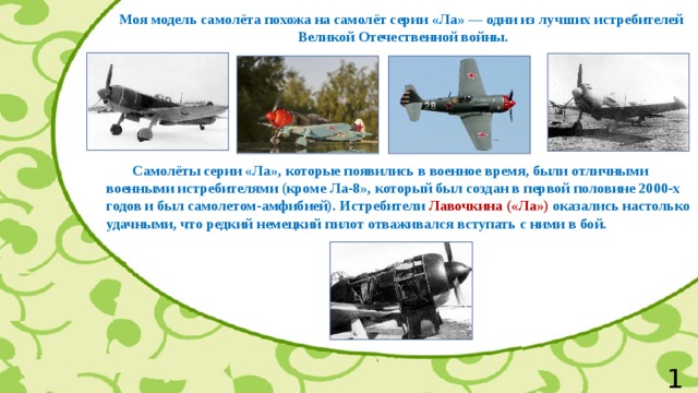 Моя модель самолёта похожа на самолёт серии «Ла» — одни из лучших истребителей  Великой Отечественной войны.  Самолёты серии «Ла», которые появились в военное время, были отличными военными истребителями (кроме Ла-8», который был создан в первой половине 2000-х годов и был самолетом-амфибией). Истребители Лавочкина («Ла») оказались настолько удачными, что редкий немецкий пилот отваживался вступать с ними в бой. 10 