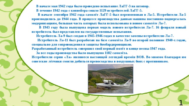  В начале мая 1942 года было проведено испытание ЛаГГ-3 на штопор.  В течение 1942 года с конвейера сошло 1129 истребителей ЛаГГ-5.  В начале сентября 1942 года самолёт ЛаГГ-5 был переименован в Ла-5. Истребители Ла-5 производились до 1944 года. В процессе производства данная машина постоянно подвергалась модернизациям, большая часть которых была использована в новом самолёте Ла-7.  В 1943 году была выпущена первая модель нового истребителя Ла-7. 16 февраля новый истребитель был представлен на государственные испытания.  Истребитель Ла-9 был создан в 1945-1946 годах в качестве замены истребителю Ла-7.  Истребитель Ла-11 был разработан на базе самолёта Ла-9 во второй половине 1940-х годов, специально для сопровождения и защиты бомбардировщиков. Разработанный истребитель совершил свой первый полёт в конце весны 1947 года.  За все годы производства было выпущено 1182 самолёта. Истребители серии «Ла» являются настоящей легендой времён ВОВ. Во многом благодаря им советские лётчики смогли добиться превосходства в воздушных боях с противником. 12 