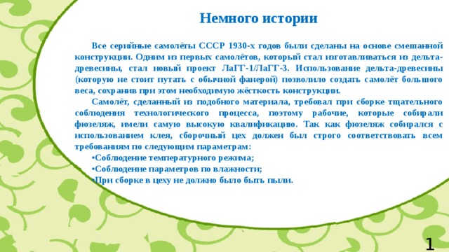 Немного истории   Все серийные самолёты СССР 1930-х годов были сделаны на основе смешанной конструкции. Одним из первых самолётов, который стал изготавливаться из дельта-древесины, стал новый проект ЛаГГ-1/ЛаГГ-3. Использование дельта-древесины (которую не стоит путать с обычной фанерой) позволило создать самолёт большого веса, сохранив при этом необходимую жёсткость конструкции.  Самолёт, сделанный из подобного материала, требовал при сборке тщательного соблюдения технологического процесса, поэтому рабочие, которые собирали фюзеляж, имели самую высокую квалификацию. Так как фюзеляж собирался с использованием клея, сборочный цех должен был строго соответствовать всем требованиям по следующим параметрам:  • Соблюдение температурного режима;  • Соблюдение параметров по влажности;  • При сборке в цеху не должно было быть пыли.  11 