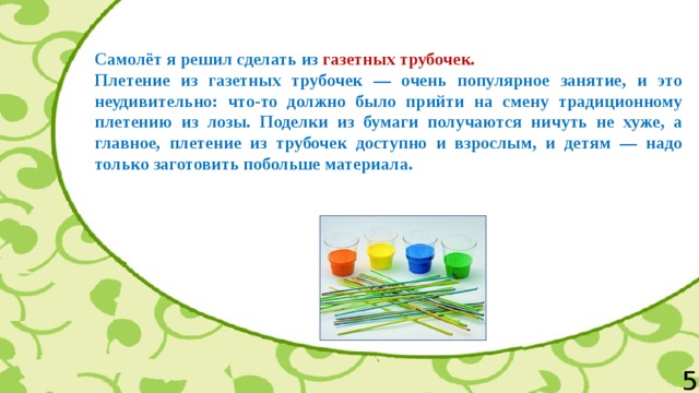  Самолёт я решил сделать из газетных трубочек. Плетение из газетных трубочек — очень популярное занятие, и это неудивительно: что-то должно было прийти на смену традиционному плетению из лозы. Поделки из бумаги получаются ничуть не хуже, а главное, плетение из трубочек доступно и взрослым, и детям — надо только заготовить побольше материала. 5 