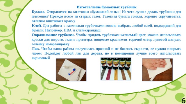 Изготовление бумажных трубочек Бумага. Отправимся на заготовки «бумажной лозы»! Из чего лучше делать трубочки для плетения? Прежде всего из старых газет. Газетная бумага тонкая, хорошо скручивается, отлично впитывает краску. Клей. Для работы с газетными трубочками можно выбрать любой клей, подходящий для бумаги. Например, ПВА и клей-карандаш. Окрашивание трубочек. Чтобы придать трубочкам желаемый цвет, можно использовать краски для шерсти, ткани, принтера, пищевые красители, горячий отвар луковой шелухи, зеленку и марганцовку. Лак. Чтобы ваша работа получилась прочной и не боялась сырости, ее нужно покрыть лаком. Подойдет любой лак для дерева, но в помещении лучше всего использовать акриловый. 6 
