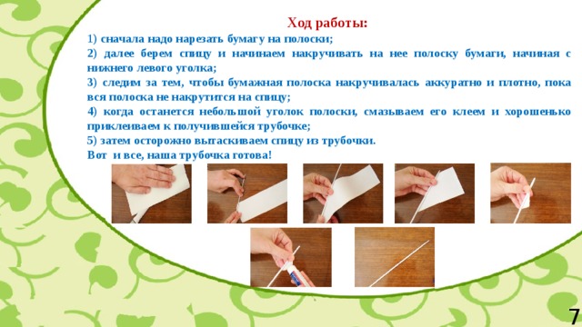 Ход работы: 1 ) сначала надо нарезать бумагу на полоски; 2) далее берем спицу и начинаем накручивать на нее полоску бумаги, начиная с нижнего левого уголка; 3) следим за тем, чтобы бумажная полоска накручивалась аккуратно и плотно, пока вся полоска не накрутится на спицу; 4) когда останется небольшой уголок полоски, смазываем его клеем и хорошенько приклеиваем к получившейся трубочке; 5) затем осторожно вытаскиваем спицу из трубочки. Вот  и все, наша трубочка готова! 7 