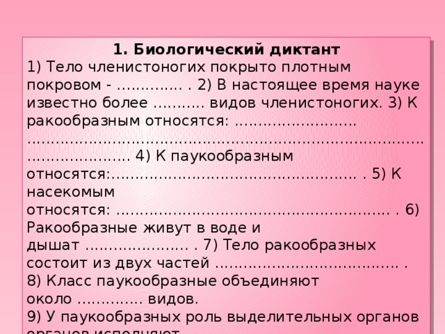 1. Биологический диктант 1) Тело членистоногих покрыто плотным покровом - .............. . 2) В настоящее время науке известно более ........... видов членистоногих. 3) К ракообразным относятся: .......................... .......................................................................................................... 4) К паукообразным относятся:.................................................... . 5) К насекомым относятся: .......................................................... . 6) Ракообразные живут в воде и дышат ...................... . 7) Тело ракообразных состоит из двух частей ....................................... . 8) Класс паукообразные объединяют около .............. видов. 9) У паукообразных роль выделительных органов органов исполняют ........................................... . 10) Питаться паукообразные могут только ......................... пищей.  