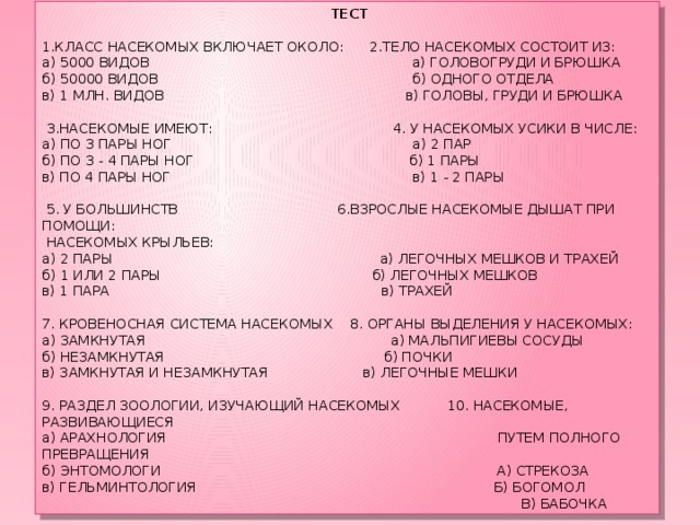   ТЕСТ   1.КЛАСС НАСЕКОМЫХ ВКЛЮЧАЕТ ОКОЛО: 2.ТЕЛО НАСЕКОМЫХ СОСТОИТ ИЗ: а) 5000 ВИДОВ а) ГОЛОВОГРУДИ И БРЮШКА б) 50000 ВИДОВ б) ОДНОГО ОТДЕЛА в) 1 МЛН. ВИДОВ в) ГОЛОВЫ, ГРУДИ И БРЮШКА     3.НАСЕКОМЫЕ ИМЕЮТ: 4. У НАСЕКОМЫХ УСИКИ В ЧИСЛЕ: а) ПО 3 ПАРЫ НОГ а) 2 ПАР б) ПО 3 - 4 ПАРЫ НОГ б) 1 ПАРЫ в) ПО 4 ПАРЫ НОГ в) 1 - 2 ПАРЫ     5. У БОЛЬШИНСТВ 6.ВЗРОСЛЫЕ НАСЕКОМЫЕ ДЫШАТ ПРИ ПОМОЩИ:  НАСЕКОМЫХ КРЫЛЬЕВ: а) 2 ПАРЫ а) ЛЕГОЧНЫХ МЕШКОВ И ТРАХЕЙ б) 1 ИЛИ 2 ПАРЫ б) ЛЕГОЧНЫХ МЕШКОВ в) 1 ПАРА в) ТРАХЕЙ    7. КРОВЕНОСНАЯ СИСТЕМА НАСЕКОМЫХ 8. ОРГАНЫ ВЫДЕЛЕНИЯ У НАСЕКОМЫХ: а) ЗАМКНУТАЯ а) МАЛЬПИГИЕВЫ СОСУДЫ б) НЕЗАМКНУТАЯ б) ПОЧКИ в) ЗАМКНУТАЯ И НЕЗАМКНУТАЯ в) ЛЕГОЧНЫЕ МЕШКИ 9. РАЗДЕЛ ЗООЛОГИИ, ИЗУЧАЮЩИЙ НАСЕКОМЫХ 10. НАСЕКОМЫЕ, РАЗВИВАЮЩИЕСЯ а) АРАХНОЛОГИЯ ПУТЕМ ПОЛНОГО ПРЕВРАЩЕНИЯ б) ЭНТОМОЛОГИ А) СТРЕКОЗА в) ГЕЛЬМИНТОЛОГИЯ Б) БОГОМОЛ  В) БАБОЧКА 