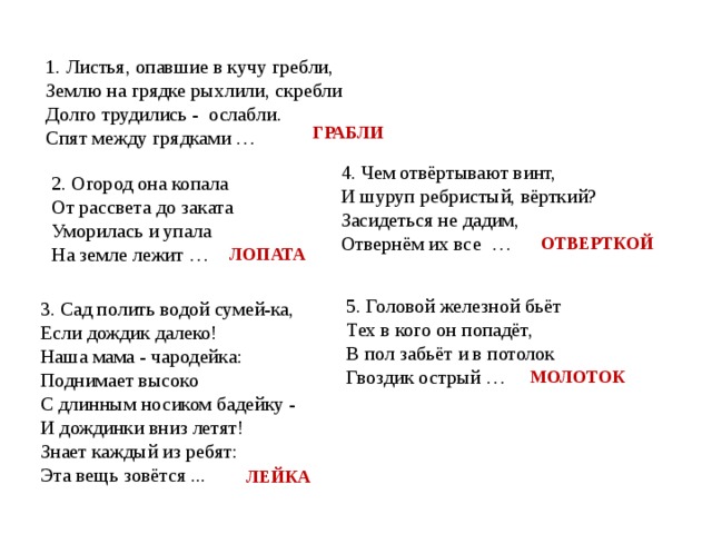 1. Листья, опавшие в кучу гребли, Землю на грядке рыхлили, скребли Долго трудились -  ослабли. Спят между грядками … ГРАБЛИ 4. Чем отвёртывают винт, И шуруп ребристый, вёрткий? Засидеться не дадим, Отвернём их все  … 2. Огород она копала От рассвета до заката Уморилась и упала На земле лежит … ОТВЕРТКОЙ ЛОПАТА 5. Головой железной бьёт Тех в кого он попадёт, В пол забьёт и в потолок Гвоздик острый … 3. Сад полить водой сумей-ка, Если дождик далеко! Наша мама - чародейка: Поднимает высоко С длинным носиком бадейку - И дождинки вниз летят! Знает каждый из ребят: Эта вещь зовётся ... МОЛОТОК ЛЕЙКА 