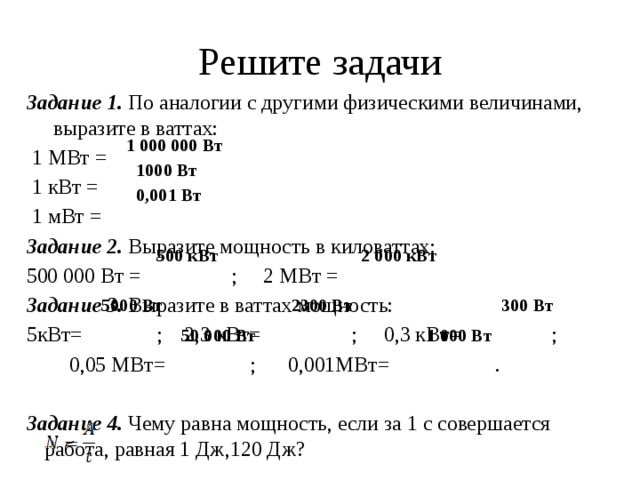 Решите задачи Задание 1. По аналогии с другими физическими величинами, выразите в ваттах:  1 МВт =  1 кВт =  1 мВт = Задание 2. Выразите мощность в киловаттах: 500 000 Вт = ; 2 МВт = Задание 3. Выразите в ваттах мощность: 5кВт= ; 2,3 кВт= ; 0,3 кВт= ;  0,05 МВт= ; 0,001МВт= . Задание 4. Чему равна мощность, если за 1 с совершается работа, равная 1 Дж,120 Дж? 1 000 000 Вт 1000 Вт 0,001 Вт 500 кВт 2 000 кВт 300 Вт 5000 Вт 2300 Вт 1 000 Вт 50 000 Вт 