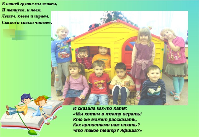 В нашей группе мы живем, И танцуем, и поем, Лепим, клеем и играем, Сказки и стихи читаем.  И сказала как-то Катя: «Мы хотим в театр играть! Кто же может рассказать, Как артистами нам стать? Что такое театр? Афиша?» 