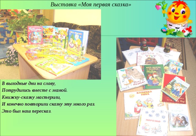 Выставка «Моя первая сказка» В выходные дни на славу, Потрудились вместе с мамой. Книжку-сказку мастерили, И конечно повторили сказку эту много раз. Это был наш пересказ. 