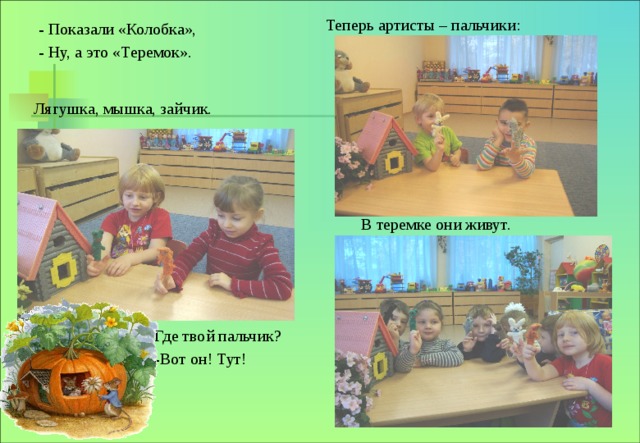 Теперь артисты – пальчики: - Показали «Колобка», - Ну, а это «Теремок». Лягушка, мышка, зайчик. В теремке они живут. Где твой пальчик? -Вот он! Тут! 