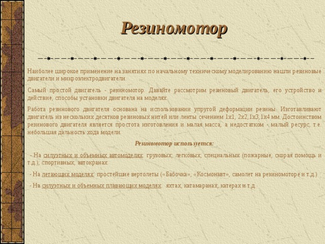 Резиномотор  Наиболее широкое применение на занятиях по начальному техническому моделированию нашли резиновые двигатели и микроэлектродвигатели. Самый простой двигатель - резиномотор. Давайте рассмотрим резиновый двигатель, его устройство и действие, способы установки двигателя на моделях. Работа резинового двигателя основана на использовании упругой деформации резины. Изготавливают двигатель из нескольких десятков резиновых нитей или ленты сечением 1x1, 2x2,1x3,1x4 мм. Достоинством резинового двигателя является простота изготовления и малая масса, а недостатком - малый ресурс, т.е. небольшая дальность хода модели. Резиномотор используется:  - На силуэтных и объемных автомоделях : грузовых; легковых; специальных (пожарные, скорая помощь и т.д.); спортивных; автокранах.  - На летающих моделях : простейшие вертолеты («Бабочка», «Космонавт», самолет на резиномоторе и т.д.)  - На силуэтных и объемных плавающих моделях : яхтах, катамаранах, катерах и т.д. 
