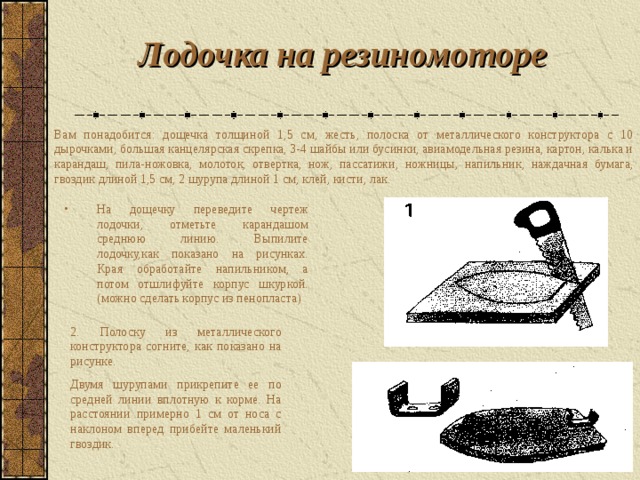 Л одочка на резиномоторе  Вам понадобится: дощечка толщиной 1,5 см, жесть, полоска от металлического конструктора с 10 дырочками, большая канцелярская скрепка, 3-4 шайбы или бусинки, авиамодельная резина, картон, калька и карандаш, пила - ножовка, молоток, отвертка, нож, пассатижи, ножницы, напильник, наждачная бумага, гвоздик длиной 1,5 см, 2 шурупа длиной 1 см, клей, кисти, лак.  На дощечку переведите чертеж лодочки, отметьте карандашом среднюю линию. Выпилите лодочку,как показано на рисунках. Края обработайте напильником, а потом отшлифуйте корпус шкуркой. (можно сделать корпус из пенопласта) 2. Полоску из металлического конструктора согните, как показано на рисунке. Двумя шурупами прикрепите ее по средней линии вплотную к корме. На расстоянии примерно 1 см от носа с наклоном вперед прибейте маленький гвоздик.  