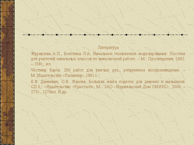 Литература Журавлева А.П., Болотина Л.А. Начальное техническое моделирование: Пособие для учителей начальных классов по внеклассной работе. – М.: Просвещение, 1982. – 158с., ил. Честмир Барта. 200 работ для умелых рук., репринтное воспроизведение. –М.:Издательство «Палантир»,1991 г. Е.В. Данкевич, О.В. Жакова. Большая книга поделок для девочек и мальчиков. СП.б,: «Издательство «Кристалл», М.: ЗАО «Издательский Дом ОНИКС», 2000. – 272с., 1278ил. И др. 