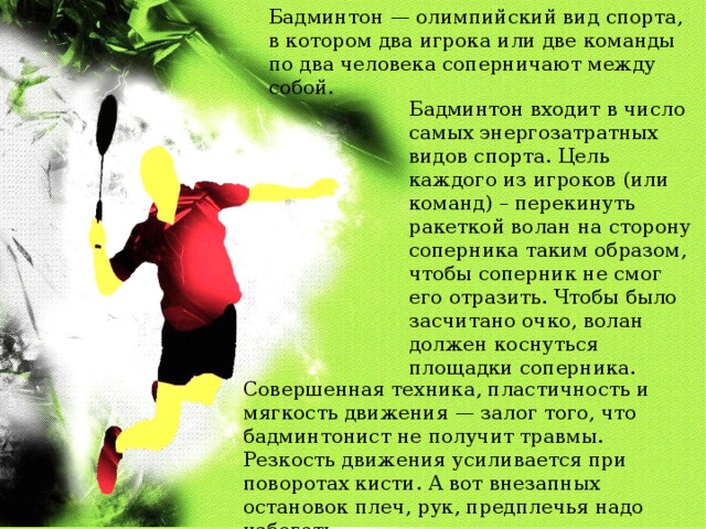 Бадминтон — олимпийский вид спорта, в котором два игрока или две команды по два человека соперничают между собой. Бадминтон входит в число самых энергозатратных видов спорта. Цель каждого из игроков (или команд) – перекинуть ракеткой волан на сторону соперника таким образом, чтобы соперник не смог его отразить. Чтобы было засчитано очко, волан должен коснуться площадки соперника. Совершенная техника, пластичность и мягкость движения — залог того, что бадминтонист не получит травмы. Резкость движения усиливается при поворотах кисти. А вот внезапных остановок плеч, рук, предплечья надо избегать. 