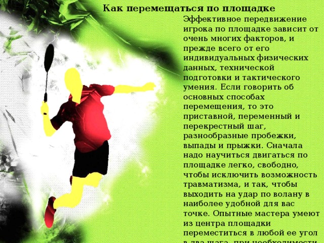 Как перемещаться по площадке Эффективное передвижение игрока по площадке зависит от очень многих факторов, и прежде всего от его индивидуальных физических данных, технической подготовки и тактического умения. Если говорить об основных способах перемещения, то это приставной, переменный и перекрестный шаг, разнообразные пробежки, выпады и прыжки. Сначала надо научиться двигаться по площадке легко, свободно, чтобы исключить возможность травматизма, и так, чтобы выходить на удар по волану в наиболее удобной для вас точке. Опытные мастера умеют из центра площадки переместиться в любой ее угол в два шага, при необходимости с выпадом, и также в два шага вернуться снова в центр площадки. Начинающим игрокам этому надо настойчиво учиться. 