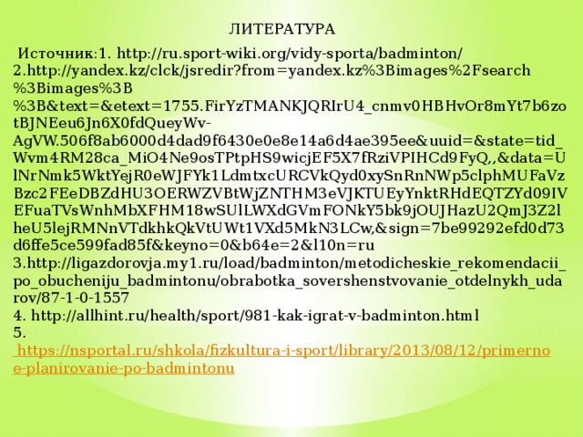 ЛИТЕРАТУРА  Источник:1. http://ru.sport-wiki.org/vidy-sporta/badminton/ 2.http://yandex.kz/clck/jsredir?from=yandex.kz%3Bimages%2Fsearch%3Bimages%3B%3B&text=&etext=1755.FirYzTMANKJQRIrU4_cnmv0HBHvOr8mYt7b6zotBJNEeu6Jn6X0fdQueyWv-AgVW.506f8ab6000d4dad9f6430e0e8e14a6d4ae395ee&uuid=&state=tid_Wvm4RM28ca_MiO4Ne9osTPtpHS9wicjEF5X7fRziVPIHCd9FyQ,,&data=UlNrNmk5WktYejR0eWJFYk1LdmtxcURCVkQyd0xySnRnNWp5clphMUFaVzBzc2FEeDBZdHU3OERWZVBtWjZNTHM3eVJKTUEyYnktRHdEQTZYd09IVEFuaTVsWnhMbXFHM18wSUlLWXdGVmFONkY5bk9jOUJHazU2QmJ3Z2lheU5lejRMNnVTdkhkQkVtUWt1VXd5MkN3LCw,&sign=7be99292efd0d73d6ffe5ce599fad85f&keyno=0&b64e=2&l10n=ru 3.http://ligazdorovja.my1.ru/load/badminton/metodicheskie_rekomendacii_po_obucheniju_badmintonu/obrabotka_sovershenstvovanie_otdelnykh_udarov/87-1-0-1557 4. http://allhint.ru/health/sport/981-kak-igrat-v-badminton.html 5. https://nsportal.ru/shkola/fizkultura-i-sport/library/2013/08/12/primernoe-planirovanie-po-badmintonu 