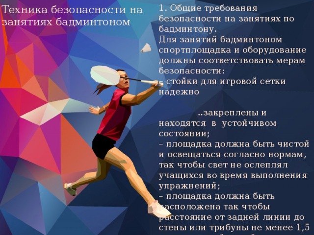 1. Общие требования безопасности на занятиях по бадминтону. Для занятий бадминтоном спортплощадка и оборудование должны соответствовать мерам безопасности: – стойки для игровой сетки надежно ..закреплены и находятся в устойчивом состоянии; – площадка должна быть чистой и освещаться согласно нормам, так чтобы свет не ослеплял учащихся во время выполнения упражнений; – площадка должна быть расположена так чтобы расстояние от задней линии до стены или трибуны не менее 1,5 метра, а от боковой линии до стены или трибуны не менее 1 метра.  Высота потолка не менее 7–8 метров. Техника безопасности на занятиях бадминтоном 