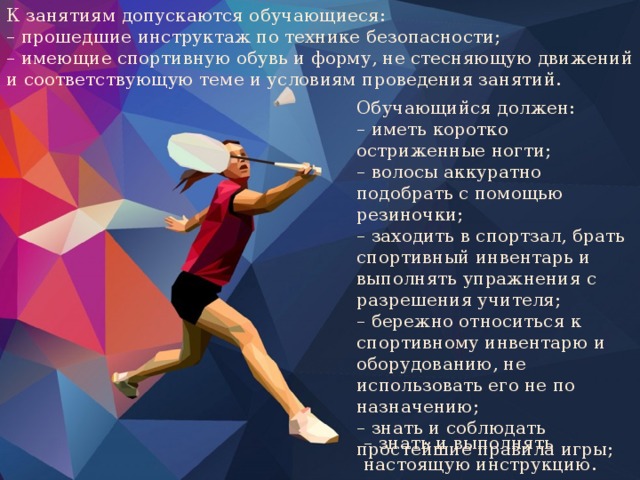 К занятиям допускаются обучающиеся: – прошедшие инструктаж по технике безопасности; – имеющие спортивную обувь и форму, не стесняющую движений и соответствующую теме и условиям проведения занятий. Обучающийся должен: – иметь коротко остриженные ногти; – волосы аккуратно подобрать с помощью резиночки; – заходить в спортзал, брать спортивный инвентарь и выполнять упражнения с разрешения учителя; – бережно относиться к спортивному инвентарю и оборудованию, не использовать его не по назначению; – знать и соблюдать простейшие правила игры; – знать и выполнять настоящую инструкцию. 