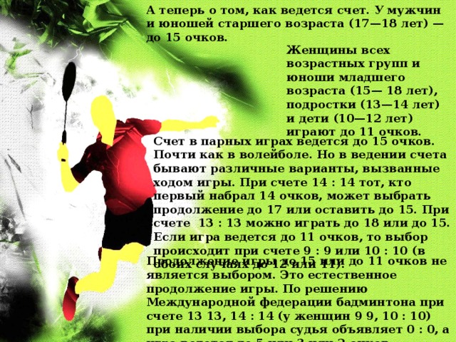 А теперь о том, как ведется счет. У мужчин и юношей старшего возраста (17—18 лет) — до 15 очков. Женщины всех возрастных групп и юноши младшего возраста (15— 18 лет), подростки (13—14 лет) и дети (10—12 лет) играют до 11 очков. Счет в парных играх ведется до 15 очков. Почти как в волейболе. Но в ведении счета бывают различные варианты, вызванные ходом игры. При счете 14 : 14 тот, кто первый набрал 14 очков, может выбрать продолжение до 17 или оставить до 15. При счете 13 : 13 можно играть до 18 или до 15. Если игра ведется до 11 очков, то выбор происходит при счете 9 : 9 или 10 : 10 (в обоих случаях до 12 или 11). Продолжение игры до 15 или до 11 очков не является выбором. Это естественное продолжение игры. По решению Международной федерации бадминтона при счете 13 13, 14 : 14 (у женщин 9 9, 10 : 10) при наличии выбора судья объявляет 0 : 0, а игра ведется до 5 или 3 или 2 очков. 