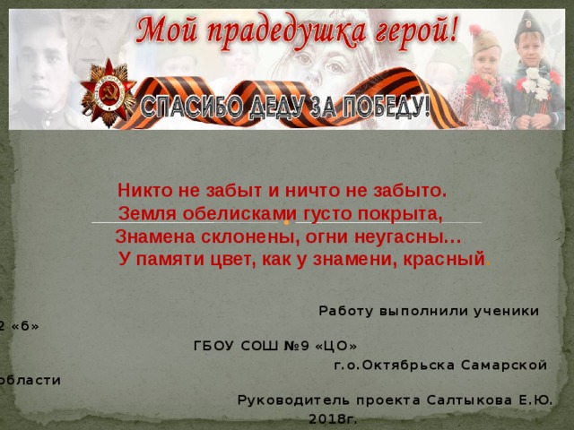  Никто не забыт и ничто не забыто.  Земля обелисками густо покрыта,  Знамена склонены, огни неугасны…  У памяти цвет, как у знамени, красный .    Работу выполнили ученики 2 «б»  ГБОУ СОШ №9 «ЦО»  г.о.Октябрьска Самарской области  Руководитель проекта Салтыкова Е.Ю.  2018г. 