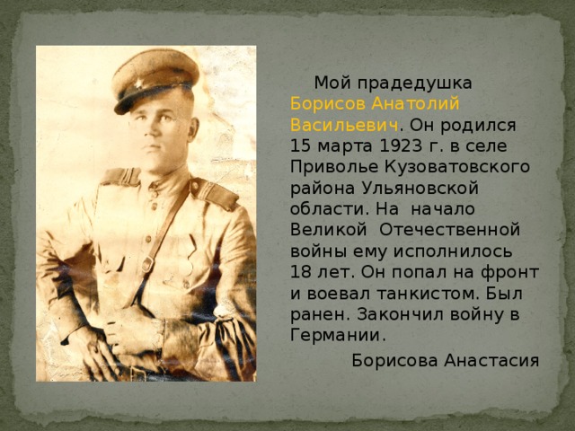  Мой прадедушка Борисов Анатолий Васильевич . Он родился 15 марта 1923 г. в селе Приволье Кузоватовского района Ульяновской области. На начало Великой Отечественной войны ему исполнилось 18 лет. Он попал на фронт и воевал танкистом. Был ранен. Закончил войну в Германии.  Борисова Анастасия 