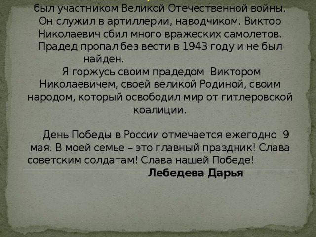  Мой прадед Виктор Николаевич Селезнев  был участником Великой Отечественной войны. Он служил в артиллерии, наводчиком. Виктор Николаевич сбил много вражеских самолетов. Прадед пропал без вести в 1943 году и не был найден.  Я горжусь своим прадедом Виктором Николаевичем, своей великой Родиной, своим народом, который освободил мир от гитлеровской коалиции.    День Победы в России отмечается ежегодно 9 мая. В моей семье – это главный праздник! Слава советским солдатам! Слава нашей Победе! Лебедева Дарья   