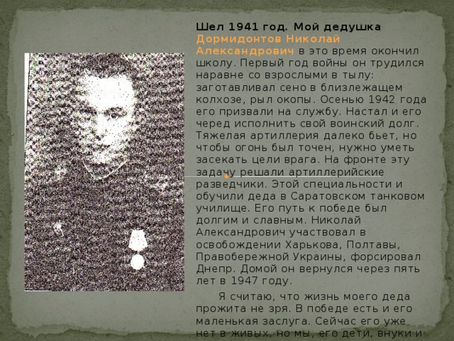Шел 1941 год. Мой дедушка Дормидонтов Николай Александрович  в это время окончил школу. Первый год войны он трудился наравне со взрослыми в тылу: заготавливал сено в близлежащем колхозе, рыл окопы. Осенью 1942 года его призвали на службу. Настал и его черед исполнить свой воинский долг. Тяжелая артиллерия далеко бьет, но чтобы огонь был точен, нужно уметь засекать цели врага. На фронте эту задачу решали артиллерийские разведчики. Этой специальности и обучили деда в Саратовском танковом училище. Его путь к победе был долгим и славным. Николай Александрович участвовал в освобождении Харькова, Полтавы, Правобережной Украины, форсировал Днепр. Домой он вернулся через пять лет в 1947 году.  Я считаю, что жизнь моего деда прожита не зря. В победе есть и его маленькая заслуга. Сейчас его уже нет в живых, но мы, его дети, внуки и правнуки, вспоминаем и гордимся дорогим человеком!  Салтыкова Е.Ю. 