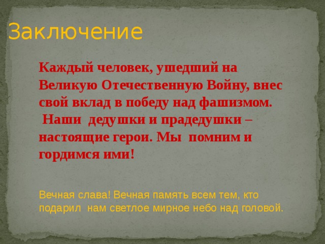 Заключение Каждый человек, ушедший на Великую Отечественную Войну, внес свой вклад в победу над фашизмом.  Наши дедушки и прадедушки – настоящие герои. Мы помним и гордимся ими!  Вечная слава! Вечная память всем тем, кто подарил нам светлое мирное небо над головой. 