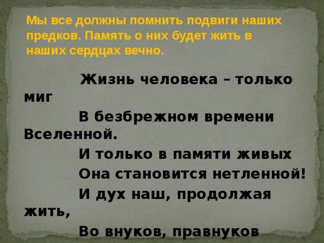 Мы все должны помнить подвиги наших предков. Память о них будет жить в наших сердцах вечно.  Жизнь человека – только миг             В безбрежном времени Вселенной.             И только в памяти живых             Она становится нетленной!             И дух наш, продолжая жить,             Во внуков, правнуков вольется,             И никогда не оборвется             Веков связующая нить! 