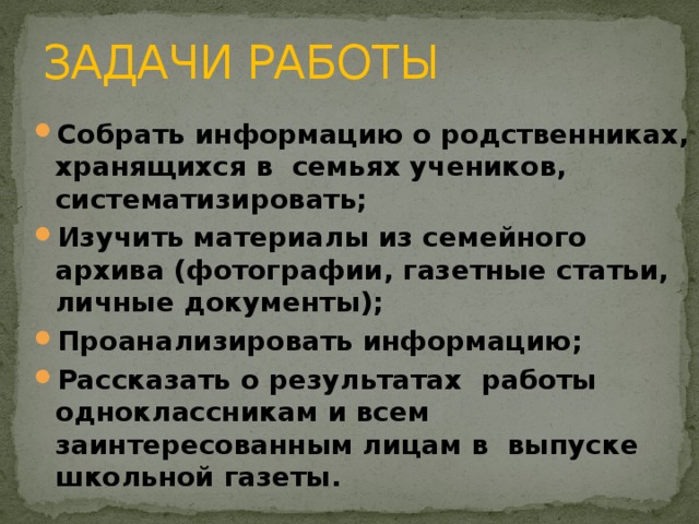 ЗАДАЧИ РАБОТЫ Собрать информацию о родственниках, хранящихся в семьях учеников, систематизировать; Изучить материалы из семейного архива (фотографии, газетные статьи, личные документы); Проанализировать информацию; Рассказать о результатах работы одноклассникам и всем заинтересованным лицам в выпуске школьной газеты.   