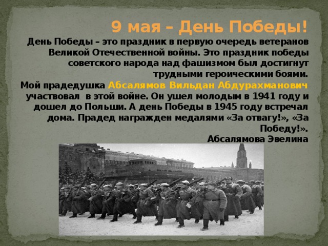 9 мая – День Победы!  День Победы – это праздник в первую очередь ветеранов Великой Отечественной войны. Это праздник победы советского народа над фашизмом был достигнут трудными героическими боями.  Мой прадедушка Абсалямов  Вильдан Абдурахманович  участвовал в этой войне. Он ушел молодым в 1941 году и дошел до Польши. А день Победы в 1945 году встречал дома. Прадед награжден медалями «За отвагу!», «За Победу!».  Абсалямова Эвелина   