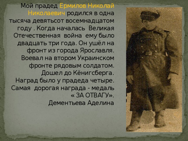 Мой прадед Ермилов Николай Николаевич родился в одна тысяча девятьсот восемнадцатом году . Когда началась Великая Отечественная война ему было двадцать три года. Он ушёл на фронт из города Ярославля. Воевал на втором Украинском фронте рядовым солдатом. Дошел до Кёнигсберга.  Наград было у прадеда четыре. Самая дорогая награда - медаль « ЗА ОТВАГУ».  Дементьева Аделина   