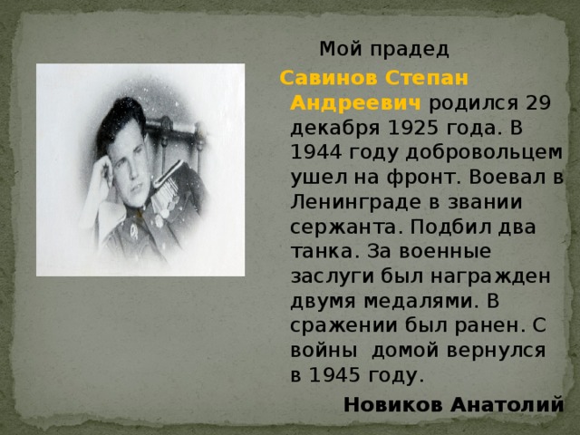  Мой прадед  Савинов Степан Андреевич  родился 29 декабря 1925 года. В 1944 году добровольцем ушел на фронт. Воевал в Ленинграде в звании сержанта. Подбил два танка. За военные заслуги был награжден двумя медалями. В сражении был ранен. С войны домой вернулся в 1945 году. Новиков Анатолий 