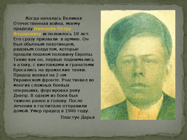  Когда началась Великая Отечественная война, моему прадеду Никерову Петру Федоровичу исполнилось 18 лет. Его сразу призвали в армию. Он был обычным пехотинцем, рядовым солдатом, которые прошли пешком половину Европы. Такие как он, первые поднимались в атаку, с винтовками и гранатами бросались на вражеские танки. Прадед воевал на 2-ом Украинском фронте. Участвовал во многих сложных боевых операциях, форсировал реку Днепр. В одном из боев был тяжело ранен в голову. После лечения в госпитале отправили домой. Умер прадед в 1946 году. Пластун Дарья 