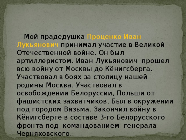  Мой прадедушка Проценко Иван Лукьянович принимал участие в Великой Отечественной войне. Он был артиллеристом. Иван Лукьянович прошел всю войну от Москвы до Кёнигсберга. Участвовал в боях за столицу нашей родины Москва. Участвовал в освобождении Белоруссии, Польши от фашистских захватчиков. Был в окружении под городом Вязьма. Закончил войну в Кёнигсберге в составе 3-го Белорусского фронта под командованием генерала Черняховского.  Болгарцев Игнат 