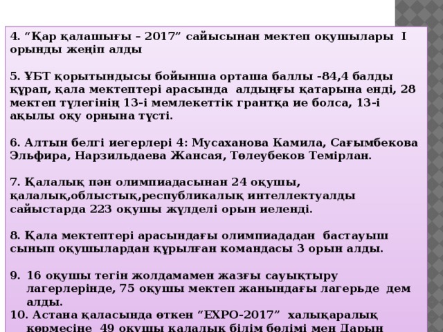 4. “Қар қалашығы – 2017” сайысынан мектеп оқушылары I орынды жеңіп алды  5. ҰБТ қорытындысы бойынша орташа баллы -84,4 балды құрап, қала мектептері арасында алдыңғы қатарына енді, 28 мектеп түлегінің 13-і мемлекеттік грантқа ие болса, 13-і ақылы оқу орнына түсті.  6. Алтын белгі иегерлері 4: Мусаханова Камила, Сағымбекова Эльфира, Нарзильдаева Жансая, Төлеубеков Темірлан.  7. Қалалық пән олимпиадасынан 24 оқушы, қалалық,облыстық,республикалық интеллектуалды сайыстарда 223 оқушы жүлделі орын иеленді.  8. Қала мектептері арасындағы олимпиададан бастауыш сынып оқушылардан құрылған командасы 3 орын алды.  16 оқушы тегін жолдамамен жазғы сауықтыру лагерлерінде, 75 оқушы мектеп жанындағы лагерьде дем алды.  Астана қаласында өткен “EXPO-2017” халықаралық көрмесіне 49 оқушы қалалық білім бөлімі мен Дарын орталығы тарапынан ұйымдастырылған арнайы квотамен барды. 