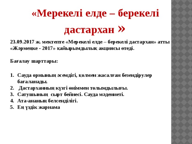 «Мерекелі елде – берекелі дастархан » 23.09.2017 ж. мектепте «Мерекелі елде – берекелі дастархан» атты «Жәрмеңке - 2017» қайырымдылық акциясы өтеді.  Бағалау шарттары: Сауда орнының әсемдігі, қолмен жасалған безендірулер бағаланады.  Дастарханның күзгі өніммен толымдылығы. Сатушының сырт бейнесі. Сауда мәдениеті. Ата-ананың белсенділігі. Ең үздік жарнама 