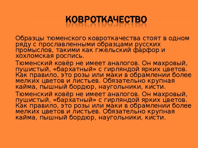 Образцы тюменского ковроткачества стоят в одном ряду с прославленными образцами русских промыслов, такими как гжельский фарфор и хохломская роспись.   Тюменский ковёр не имеет аналогов. Он махровый, пушистый, «бархатный» с гирляндой ярких цветов. Как правило, это розы или маки в обрамлении более мелких цветов и листьев. Обязательно крупная кайма, пышный бордюр, наугольники, кисти. Тюменский ковёр не имеет аналогов. Он махровый, пушистый, «бархатный» с гирляндой ярких цветов. Как правило, это розы или маки в обрамлении более мелких цветов и листьев. Обязательно крупная кайма, пышный бордюр, наугольники, кисти.  