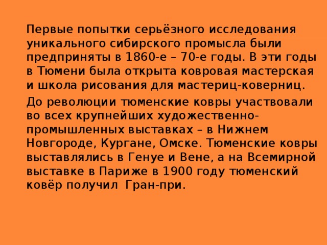 Первые попытки серьёзного исследования уникального сибирского промысла были предприняты в 1860-е – 70-е годы. В эти годы в Тюмени была открыта ковровая мастерская и школа рисования для мастериц-коверниц. До революции тюменские ковры участвовали во всех крупнейших художественно-промышленных выставках – в Нижнем Новгороде, Кургане, Омске. Тюменские ковры выставлялись в Генуе и Вене, а на Всемирной выставке в Париже в 1900 году тюменский ковёр получил  Гран-при.  