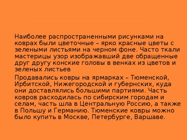 Наиболее распространенными рисунками на коврах были цветочные – ярко красные цветы с зелеными листьями на черном фоне. Часто ткали мастерицы узор изображавший две обращенные друг другу конские головы в венках из цветов и зеленых листьев Продавались ковры на ярмарках – Тюменской, Ирбитской, Нижегородской и губернских, куда они доставлялись большими партиями. Часть ковров расходилась по сибирским городам и селам, часть шла в Центральную Россию, а также в Польшу и Германию. Тюменские ковры можно было купить в Москве, Петербурге, Варшаве.  