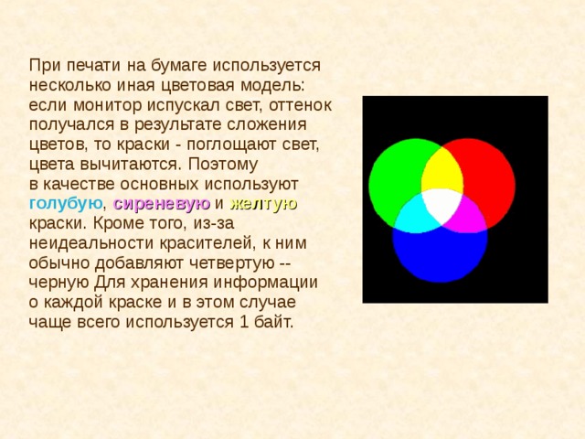 При печати на бумаге используется несколько иная цветовая модель: если монитор испускал свет, оттенок получался в результате сложения цветов, то краски - поглощают свет, цвета вычитаются. Поэтому в качестве основных используют голубую , сиреневую  и  желтую краски. Кроме того, из-за неидеальности красителей, к ним обычно добавляют четвертую -- черную Для хранения информации о каждой краске и в этом случае чаще всего используется 1 байт. 
