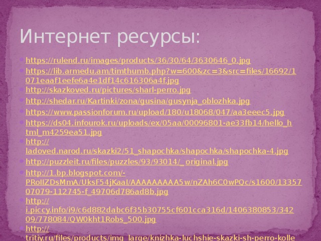 Интернет ресурсы: https://rulend.ru/images/products/36/30/64/3630646_0.jpg https://lib.armedu.am/timthumb.php?w=600&zc=3&src=files/16692/1071eaaf1eefe6a4e1df14c616306a4f.jpg http://skazkoved.ru/pictures/sharl-perro.jpg http://shedar.ru/Kartinki/zona/gusina/gusynja_oblozhka.jpg https://www.passionforum.ru/upload/180/u18068/047/aa3eeec5.jpg https://ds04.infourok.ru/uploads/ex/05aa/00096801-ae33fb14/hello_html_m4259ea51.jpg http:// ladoved.narod.ru/skazki2/51_shapochka/shapochka/shapochka-4.jpg http://puzzleit.ru/files/puzzles/93/93014/_ original.jpg http://1.bp.blogspot.com/- PRoIIZDsMmA/UksF54jKaaI/AAAAAAAAA5w/nZAh6C0wPQc/s1600/1335707079-112745-f_49706d786ad8b.jpg http:// i.piccy.info/i9/c6d882dabc6f35b30755cf601cca316d/1406380853/34209/778084/QW0kht1Robs_500.jpg http:// tritiy.ru/files/products/img_large/knizhka-luchshie-skazki-sh-perro-kollekcionnaja-serija-s-vyrubkoj-146-stranic.jpg 