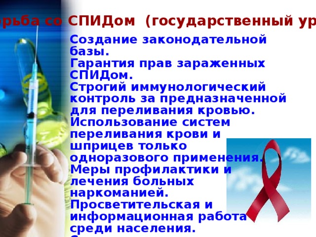  Борьба со СПИДом (государственный уровень) Создание законодательной базы. Гарантия прав зараженных СПИДом. Строгий иммунологический контроль за предназначенной для переливания кровью. Использование систем переливания крови и шприцев только одноразового применения. Меры профилактики и лечения больных наркоманией. Просветительская и информационная работа среди населения. Создание центров профилактики и лечения СПИДа. Формирование навыков здорового образа жизни у детей и молодежи. Нравственное воспитание молодежи. 