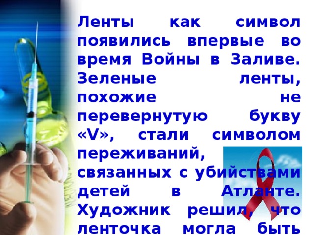  Ленты как символ появились впервые во время Войны в Заливе. Зеленые ленты, похожие не перевернутую букву «V», стали символом переживаний, связанных с убийствами детей в Атланте. Художник решил, что ленточка могла быть метафорой и для СПИДа тоже. 