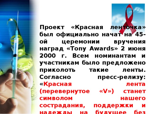 Проект «Красная ленточка» был официально начат на 45-ой церемонии вручения наград «Tony Awards» 2 июня 2000 г. Всем номинантам и участникам было предложено приколоть такие ленты. Согласно пресс-релизу: « Красная лента (перевернутое «V») станет символом нашего сострадания, поддержки и надежды на будущее без СПИДа. Самая большая надежда, связанная с этим проектом — это то, что к 1 декабря, Всемирному дню борьбы со СПИДом, эти ленты будут носить во всем мире ». 