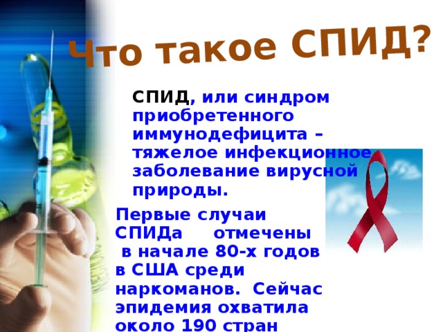 Что такое СПИД? СПИД , или синдром приобретенного иммунодефицита – тяжелое инфекционное заболевание вирусной природы. Первые случаи СПИДа отмечены в начале 80-х годов в США среди наркоманов. Сейчас эпидемия охватила около 190 стран мира. 