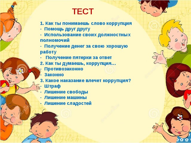 ТЕСТ 1. Как ты понимаешь слово коррупция - Помощь друг другу - Использование своих должностных полномочий - Получение денег за свою хорошую работу - Получение пятерки за ответ 2. Как ты думаешь, коррупция… - Противозаконно - Законно 3. Какое наказание влечет коррупция? - Штраф - Лишение свободы - Лишение машины - Лишение сладостей 