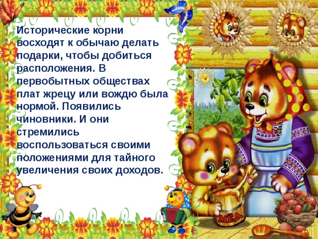 Исторические корни восходят к обычаю делать подарки, чтобы добиться расположения. В первобытных обществах плат жрецу или вождю была нормой. Появились чиновники. И они стремились воспользоваться своими положениями для тайного увеличения своих доходов. 