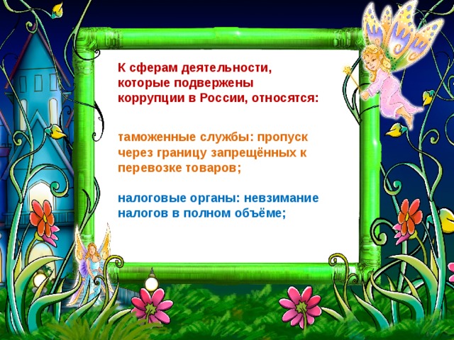 К сферам деятельности,  которые подвержены  коррупции в России, относятся: таможенные службы: пропуск через границу запрещённых к перевозке товаров;   налоговые органы: невзимание налогов в полном объёме; 
